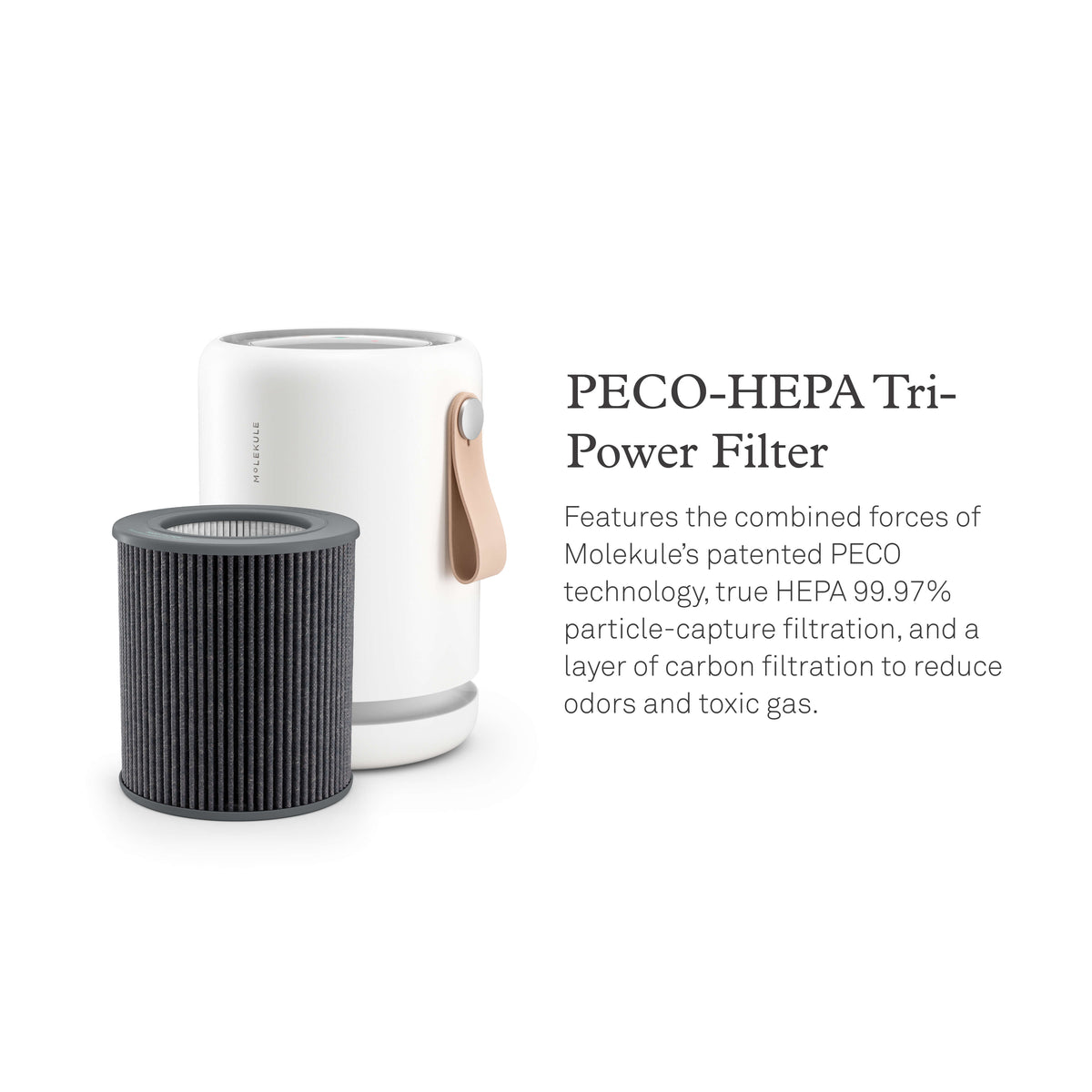 Molekule Air Mini+ air purifier and replacement filter. PECO-HEPA Tri-Power Filter. Features the combined forces of Molekule’s patented PECO technology, true HEPA with 99.97% particle-capture filtration, and a layer of carbon filtration to reduce odors and toxic gas.